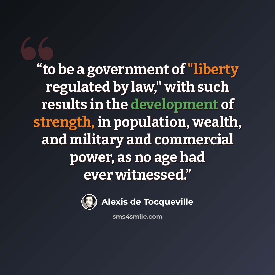 “to be a government of "liberty regulated by law," with such results in the development of strength, in population, wealth, and military and commercial power, as no age had ever witnessed.” quote by Alexis de Tocqueville