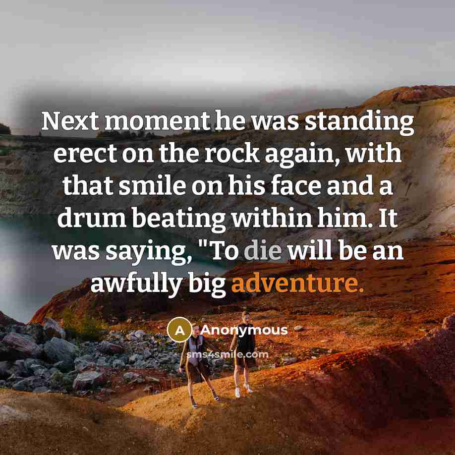 “Next moment he was standing erect on the rock again, with that smile on his face and a drum beating within him. It was saying, "To die will be an awfully big adventure.” quote by Anonymous