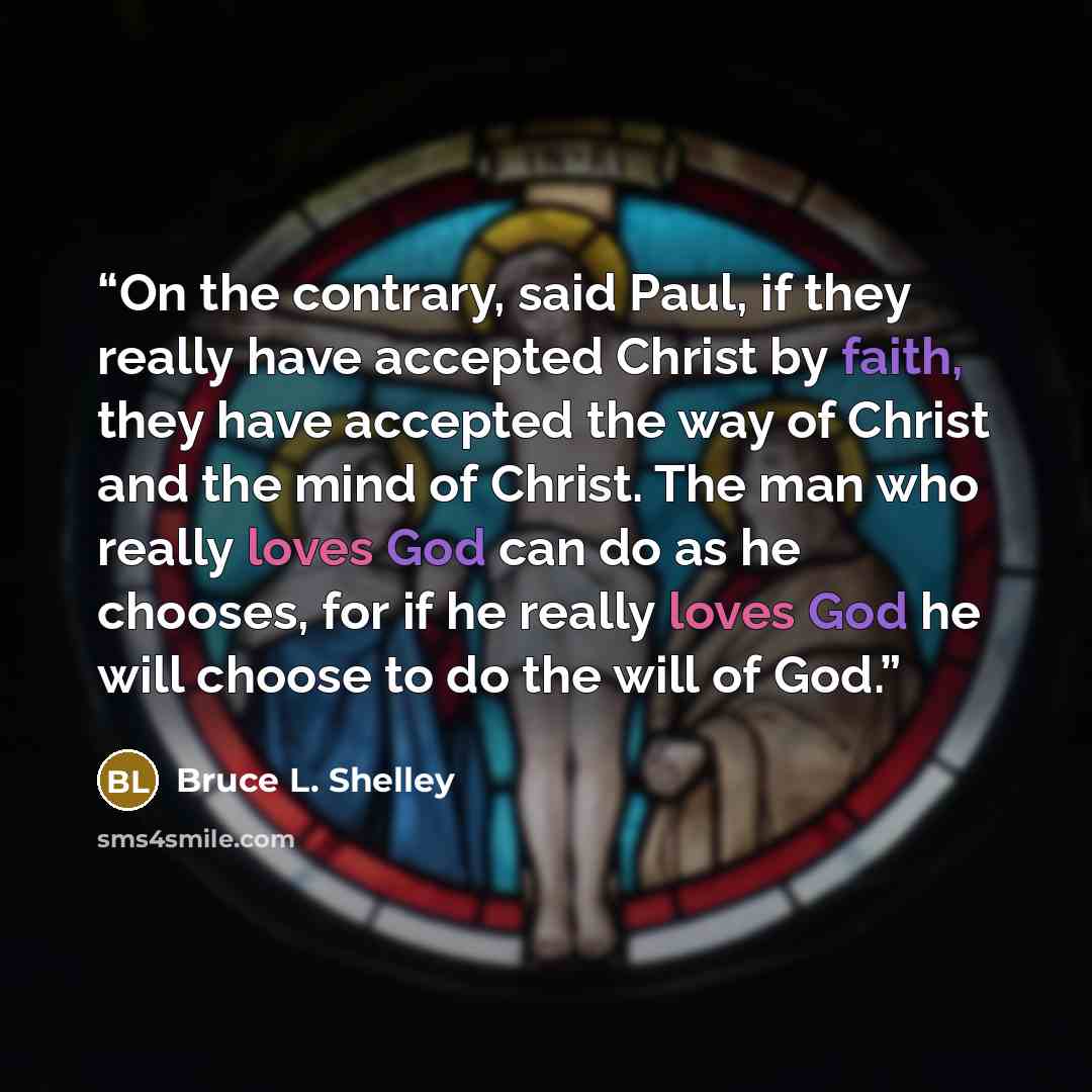 “On the contrary, said Paul, if they really have accepted Christ by faith, they have accepted the way of Christ and the mind of Christ. The man who really loves God can do as he chooses, for if he really loves God he will choose to do the will of God.” quote by Bruce L. Shelley