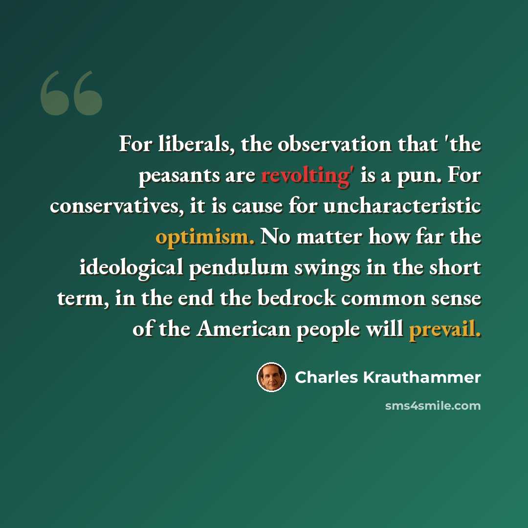 “For liberals, the observation that 'the peasants are revolting' is a pun. For conservatives, it is cause for uncharacteristic optimism. No matter how far the ideological pendulum swings in the short term, in the end the bedrock common sense of the American people will prevail.” quote by Charles Krauthammer