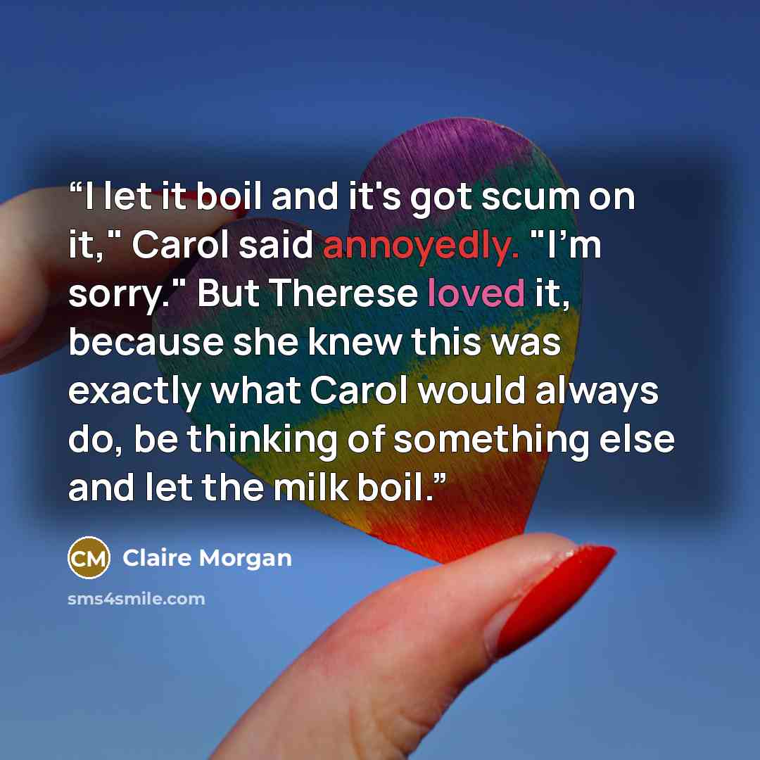 “I let it boil and it's got scum on it," Carol said annoyedly. "I'm sorry." But Therese loved it, because she knew this was exactly what Carol would always do, be thinking of something else and let the milk boil.” quote by Claire Morgan