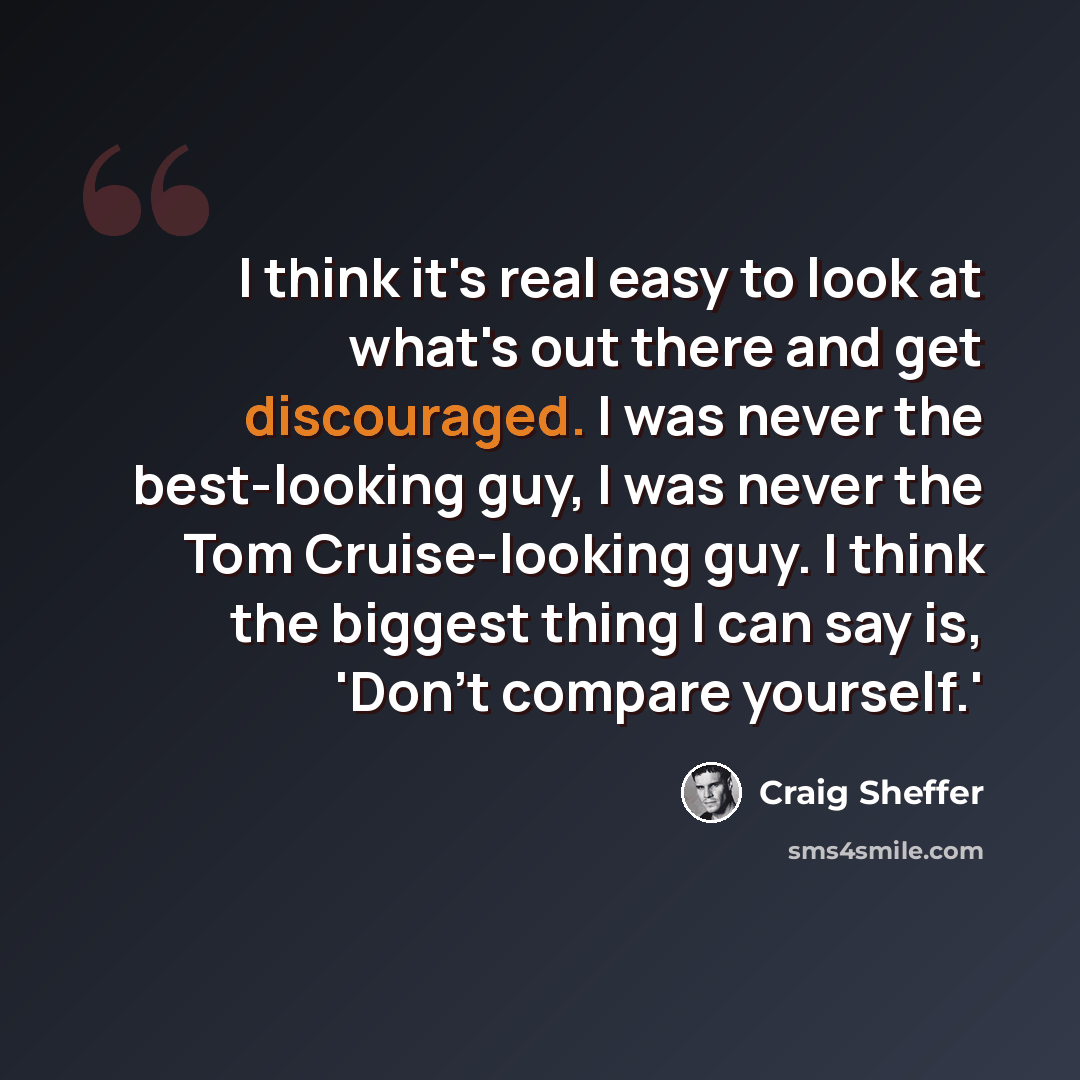 “I think it's real easy to look at what's out there and get discouraged. I was never the best-looking guy, I was never the Tom Cruise-looking guy. I think the biggest thing I can say is, 'Don't compare yourself.'” quote by Craig Sheffer