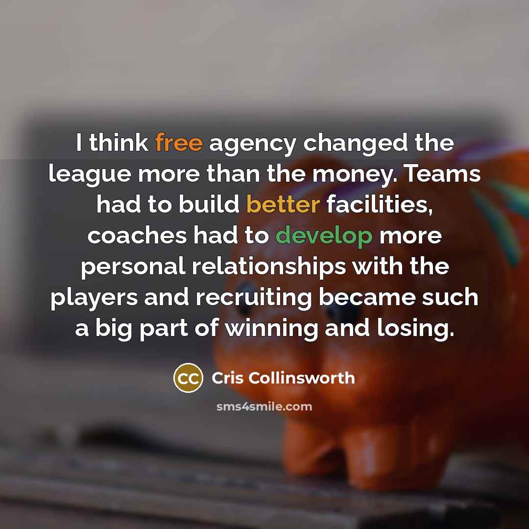 “I think free agency changed the league more than the money. Teams had to build better facilities, coaches had to develop more personal relationships with the players and recruiting became such a big part of winning and losing.” quote by Cris Collinsworth