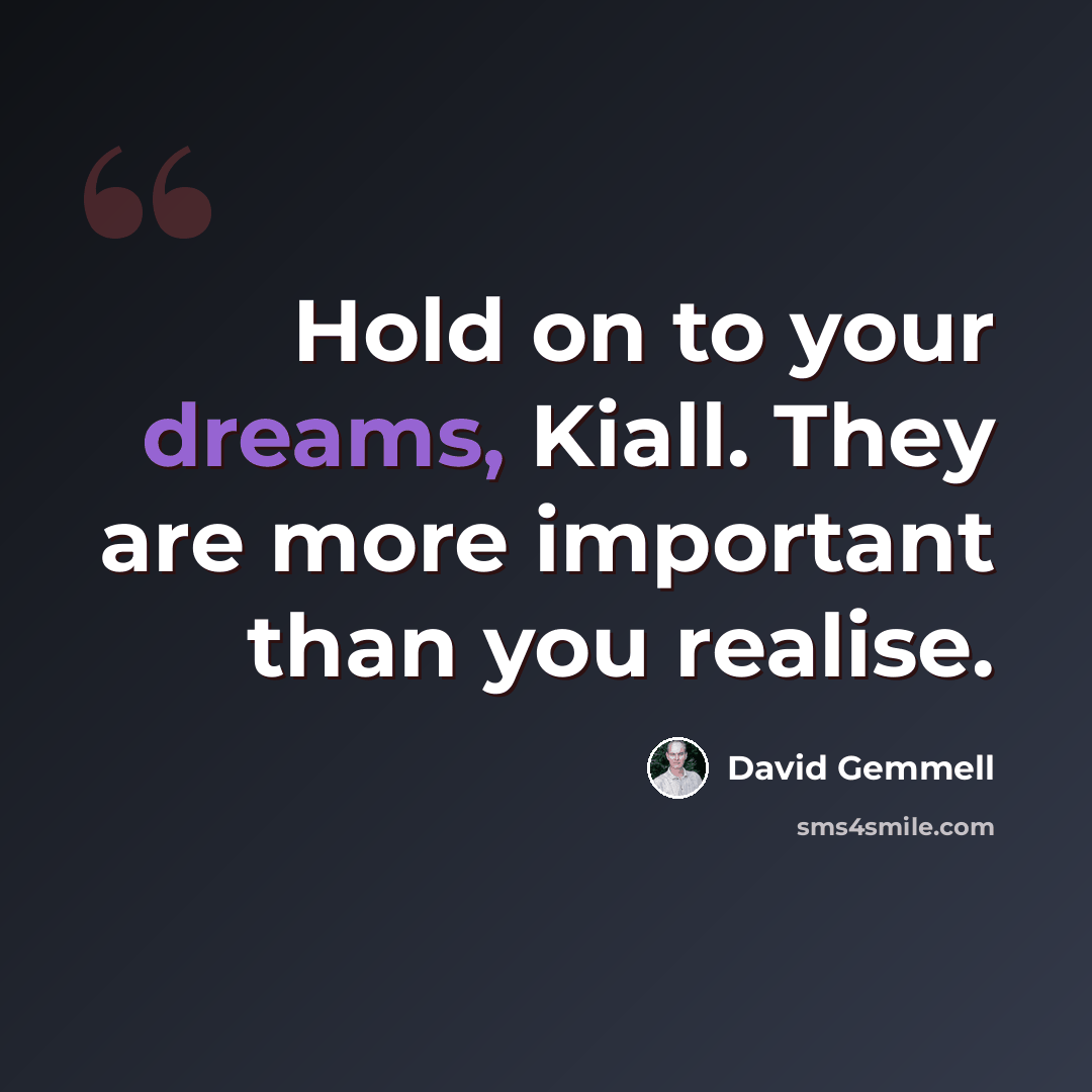 “Hold on to your dreams, Kiall. They are more important than you realise.” quote by David Gemmell