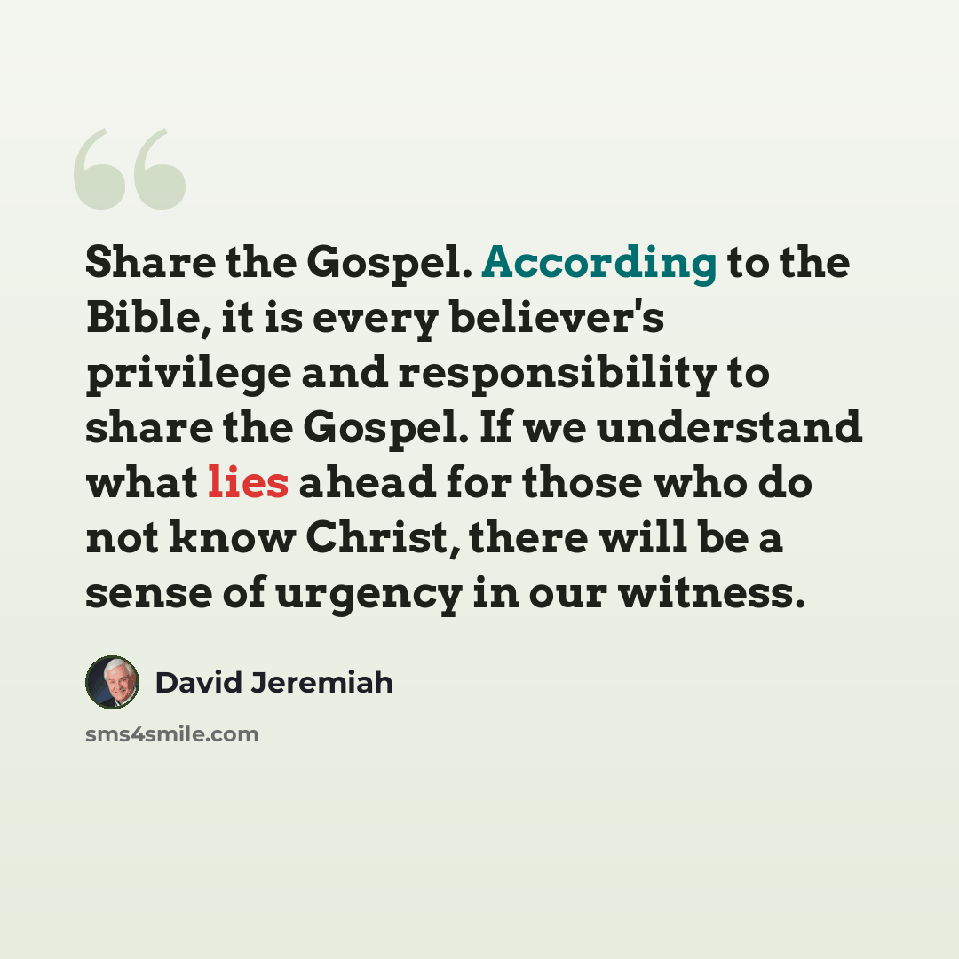 “Share the Gospel. According to the Bible, it is every believer's privilege and responsibility to share the Gospel. If we understand what lies ahead for those who do not know Christ, there will be a sense of urgency in our witness.” quote by David Jeremiah