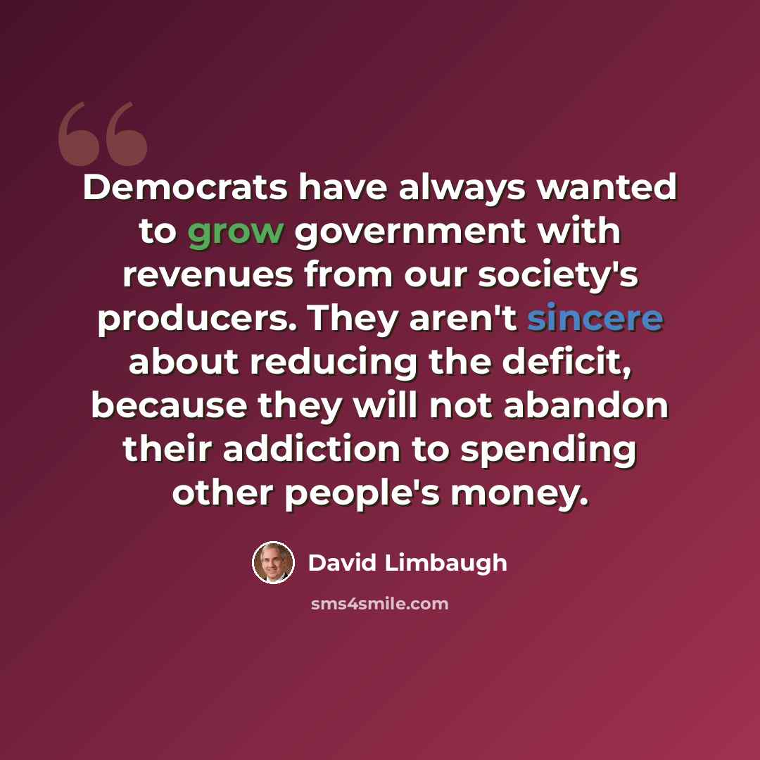 “Democrats have always wanted to grow government with revenues from our society's producers. They aren't sincere about reducing the deficit, because they will not abandon their addiction to spending other people's money.” quote by David Limbaugh