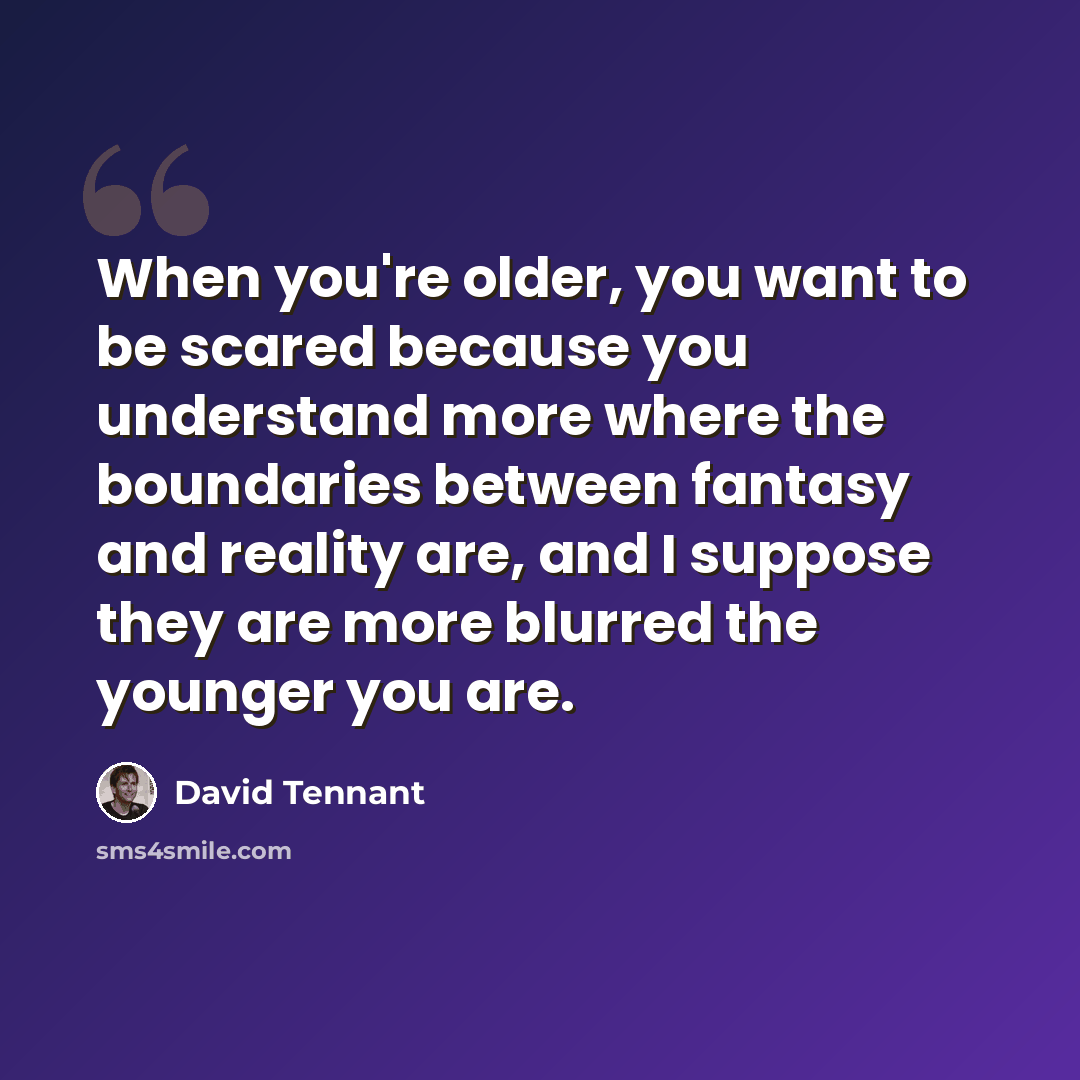 “When you're older, you want to be scared because you understand more where the boundaries between fantasy and reality are, and I suppose they are more blurred the younger you are.” quote by David Tennant