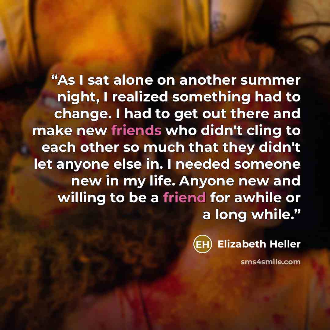 “As I sat alone on another summer night, I realized something had to change. I had to get out there and make new friends who didn't cling to each other so much that they didn't let anyone else in. I needed someone new in my life. Anyone new and willing to be a friend for awhile or a long while.” quote by Elizabeth Heller