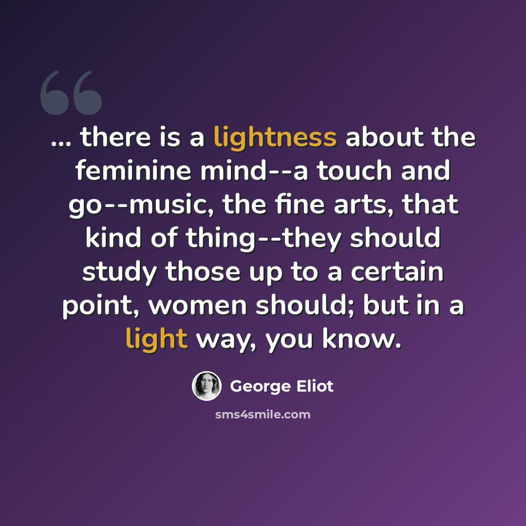 “... there is a lightness about the feminine mind--a touch and go--music, the fine arts, that kind of thing--they should study those up to a certain point, women should; but in a light way, you know.” quote by George Eliot