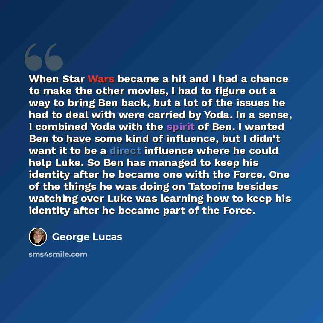 “When Star Wars became a hit and I had a chance to make the other movies, I had to figure out a way to bring Ben back, but a lot of the issues he had to deal with were carried by Yoda. In a sense, I combined Yoda with the spirit of Ben. I wanted Ben to have some kind of influence, but I didn't want…” quote by George Lucas