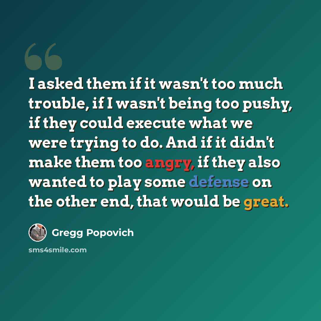 “I asked them if it wasn't too much trouble, if I wasn't being too pushy, if they could execute what we were trying to do. And if it didn't make them too angry, if they also wanted to play some defense on the other end, that would be great.” quote by Gregg Popovich
