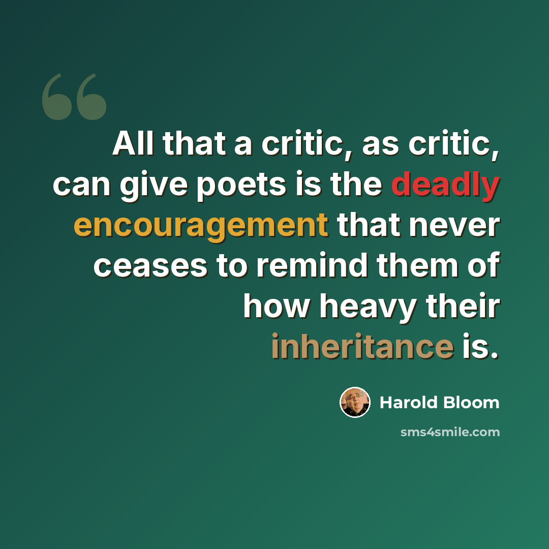 “All that a critic, as critic, can give poets is the deadly encouragement that never ceases to remind them of how heavy their inheritance is.” quote by Harold Bloom