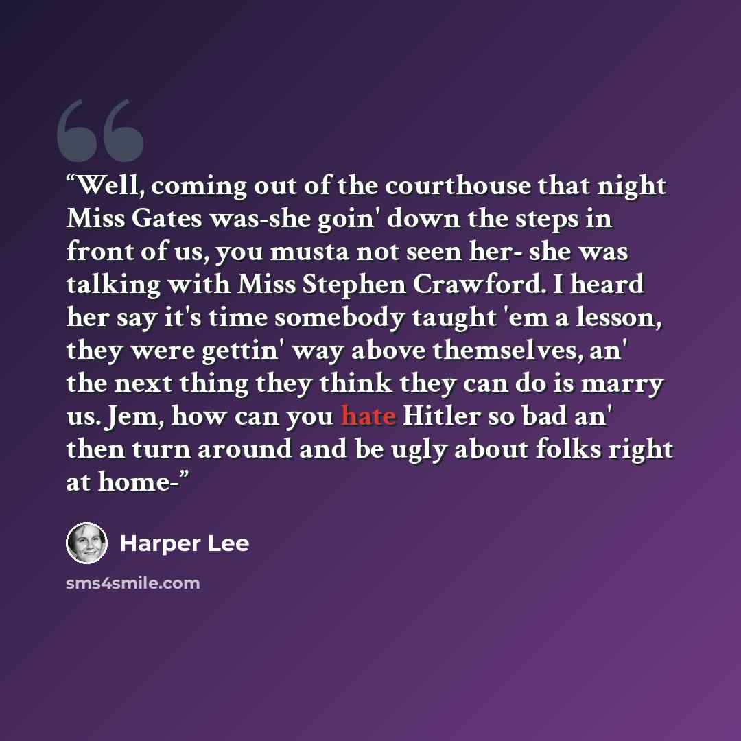 “Well, coming out of the courthouse that night Miss Gates was-she goin' down the steps in front of us, you musta not seen her- she was talking with Miss Stephen Crawford. I heard her say it's time somebody taught 'em a lesson, they were gettin' way above themselves, an' the next thing they think…” quote by Harper Lee