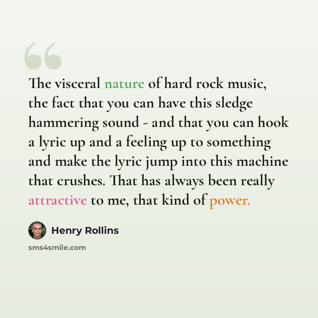 “The visceral nature of hard rock music, the fact that you can have this sledge hammering sound - and that you can hook a lyric up and a feeling up to something and make the lyric jump into this machine that crushes. That has always been really attractive to me, that kind of power.” quote by Henry Rollins