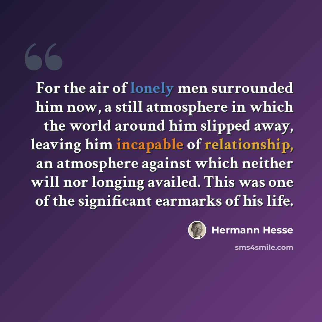 “For the air of lonely men surrounded him now, a still atmosphere in which the world around him slipped away, leaving him incapable of relationship, an atmosphere against which neither will nor longing availed. This was one of the significant earmarks of his life.” quote by Hermann Hesse