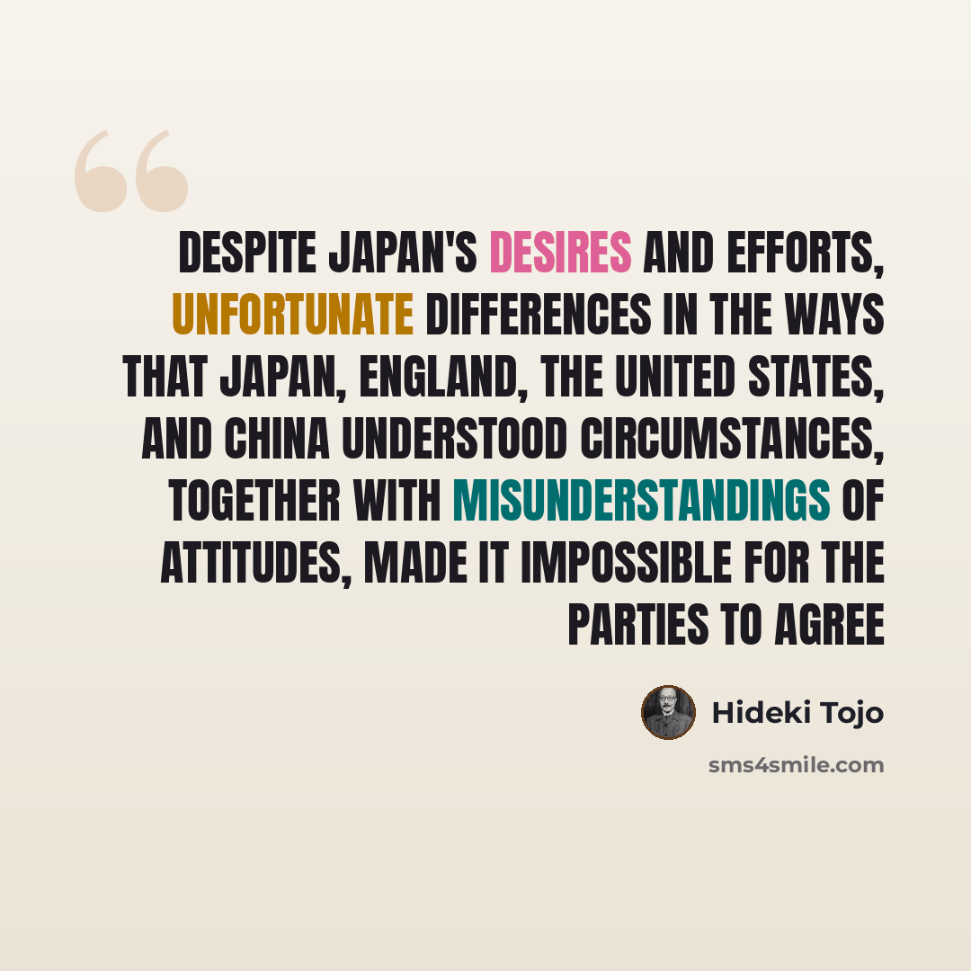 “Despite Japan's desires and efforts, unfortunate differences in the ways that Japan, England, the United States, and China understood circumstances, together with misunderstandings of attitudes, made it impossible for the parties to agree” quote by Hideki Tojo