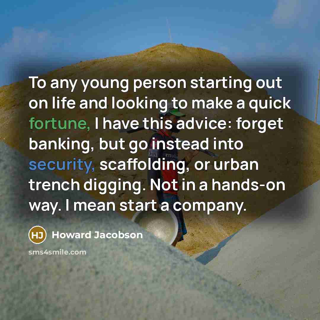 “To any young person starting out on life and looking to make a quick fortune, I have this advice: forget banking, but go instead into security, scaffolding, or urban trench digging. Not in a hands-on way. I mean start a company.” quote by Howard Jacobson
