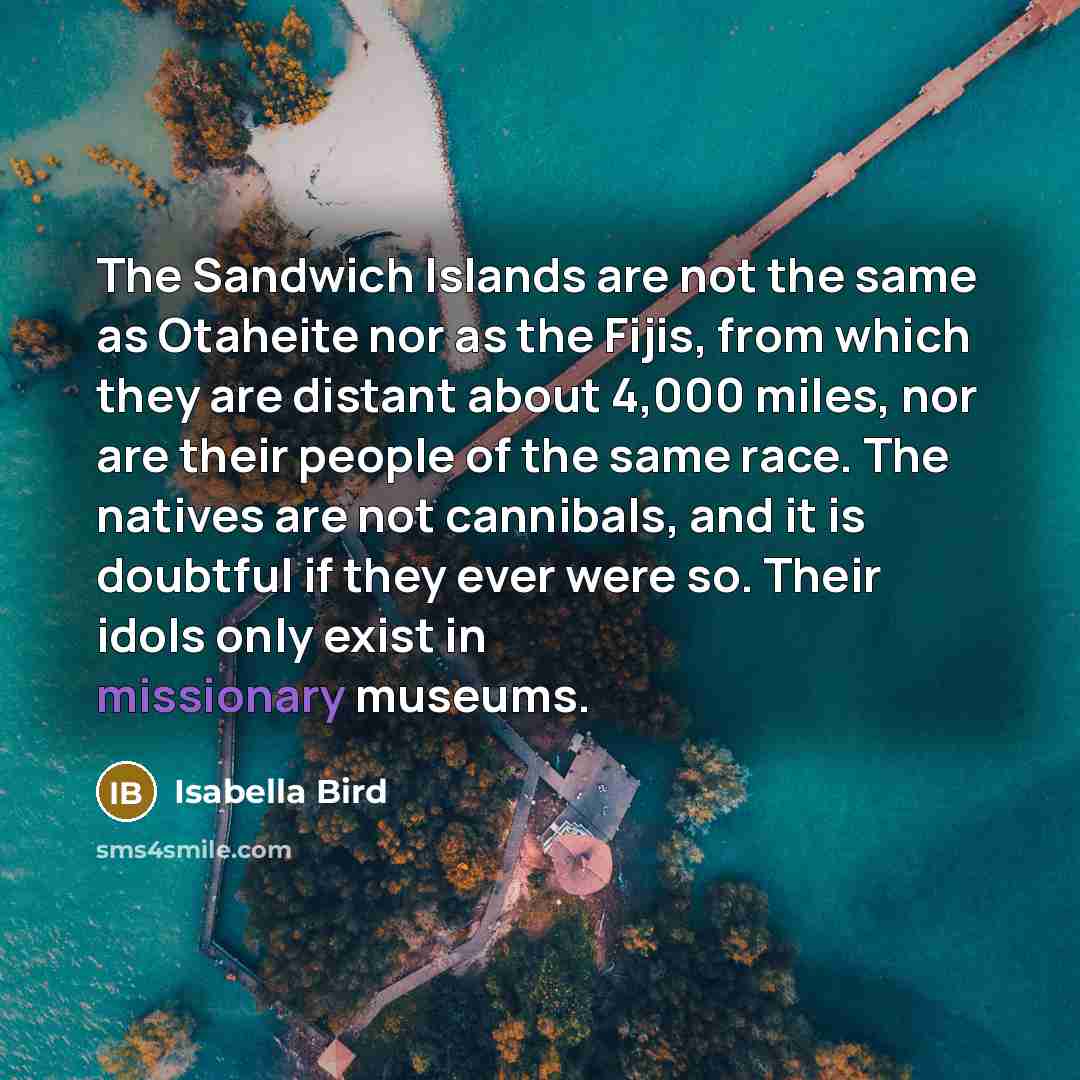 “The Sandwich Islands are not the same as Otaheite nor as the Fijis, from which they are distant about 4,000 miles, nor are their people of the same race. The natives are not cannibals, and it is doubtful if they ever were so. Their idols only exist in missionary museums.” quote by Isabella Bird