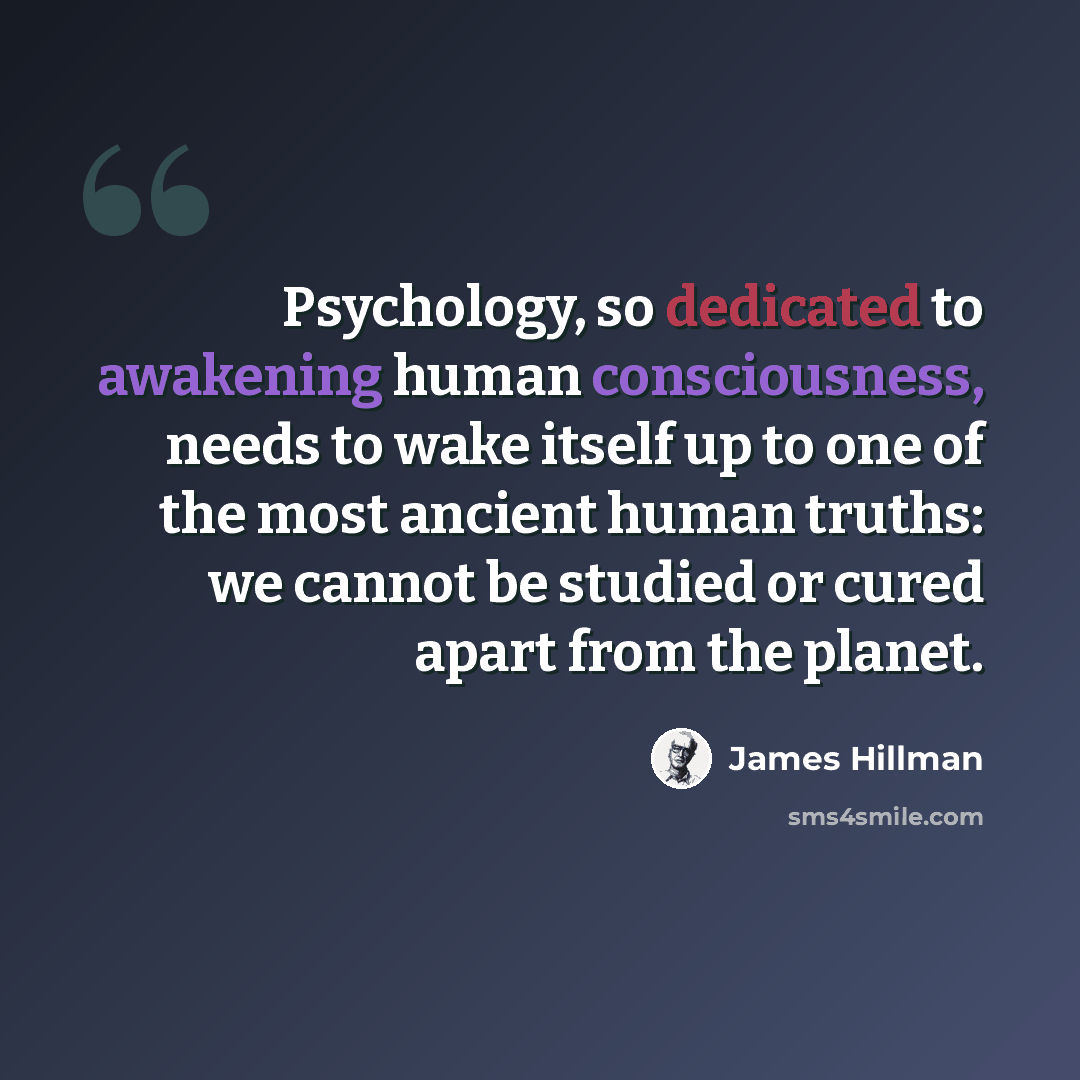 “Psychology, so dedicated to awakening human consciousness, needs to wake itself up to one of the most ancient human truths: we cannot be studied or cured apart from the planet.” quote by James Hillman