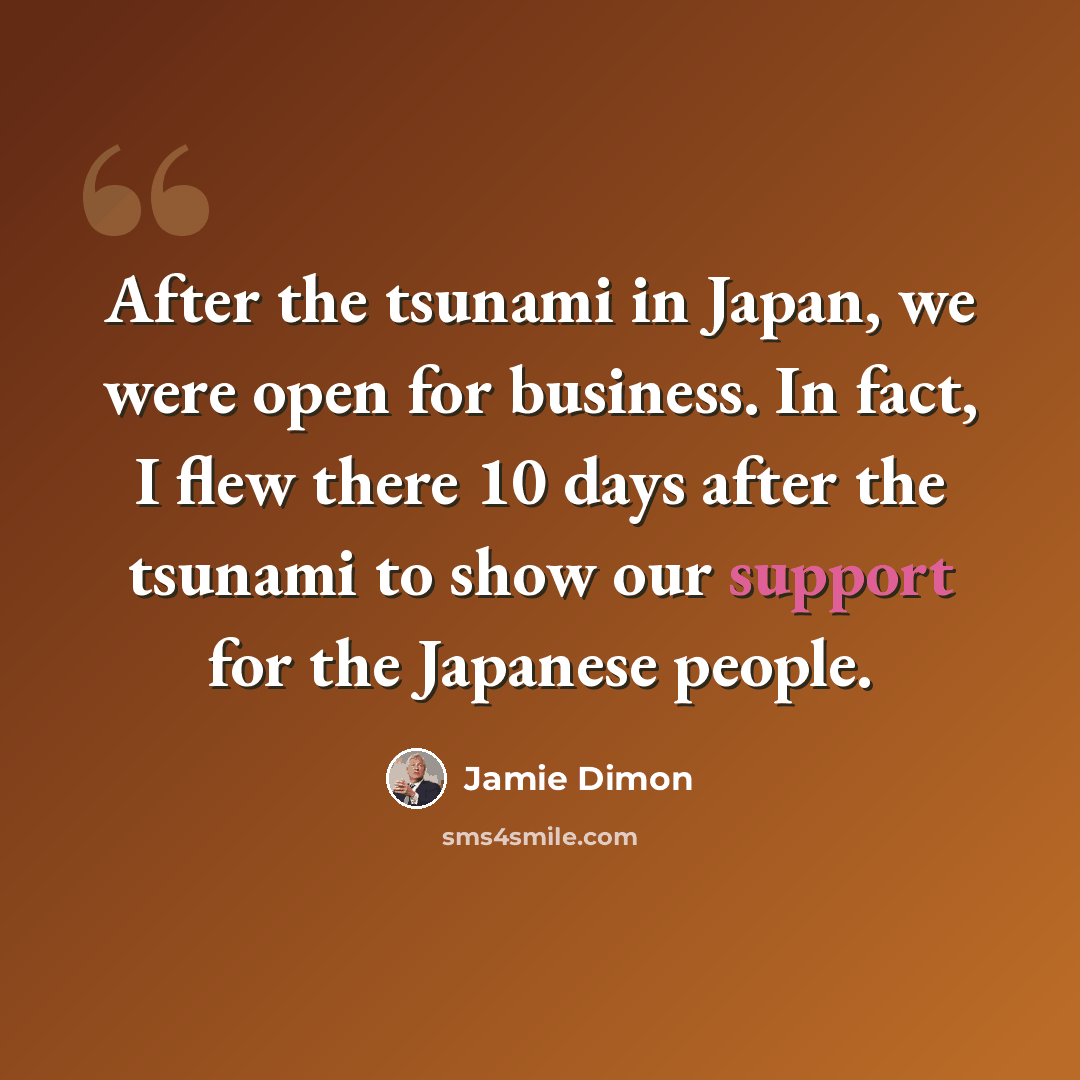 “After the tsunami in Japan, we were open for business. In fact, I flew there 10 days after the tsunami to show our support for the Japanese people.” quote by Jamie Dimon