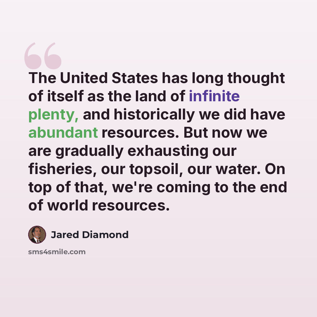 “The United States has long thought of itself as the land of infinite plenty, and historically we did have abundant resources. But now we are gradually exhausting our fisheries, our topsoil, our water. On top of that, we're coming to the end of world resources.” quote by Jared Diamond