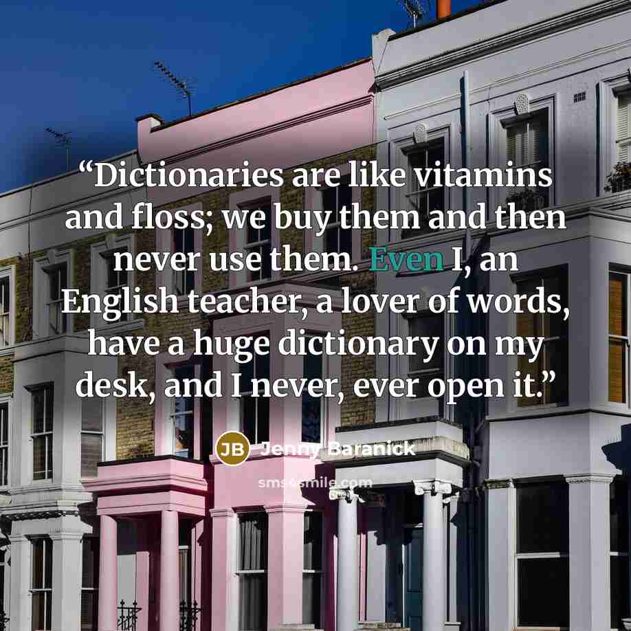 “Dictionaries are like vitamins and floss; we buy them and then never use them. Even I, an English teacher, a lover of words, have a huge dictionary on my desk, and I never, ever open it.” quote by Jenny Baranick