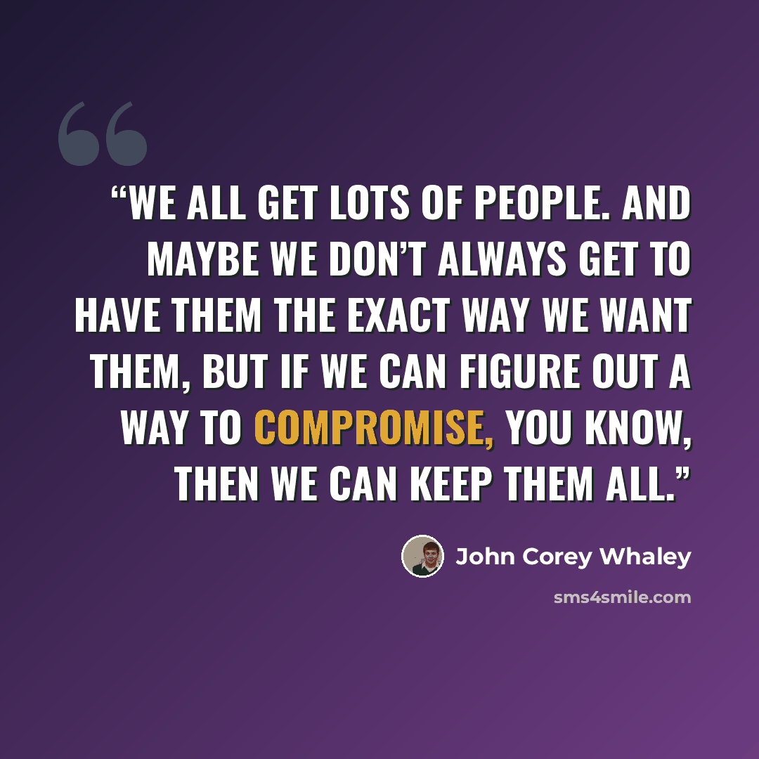 “We all get lots of people. And maybe we don’t always get to have them the exact way we want them, but if we can figure out a way to compromise, you know, then we can keep them all.” quote by John Corey Whaley