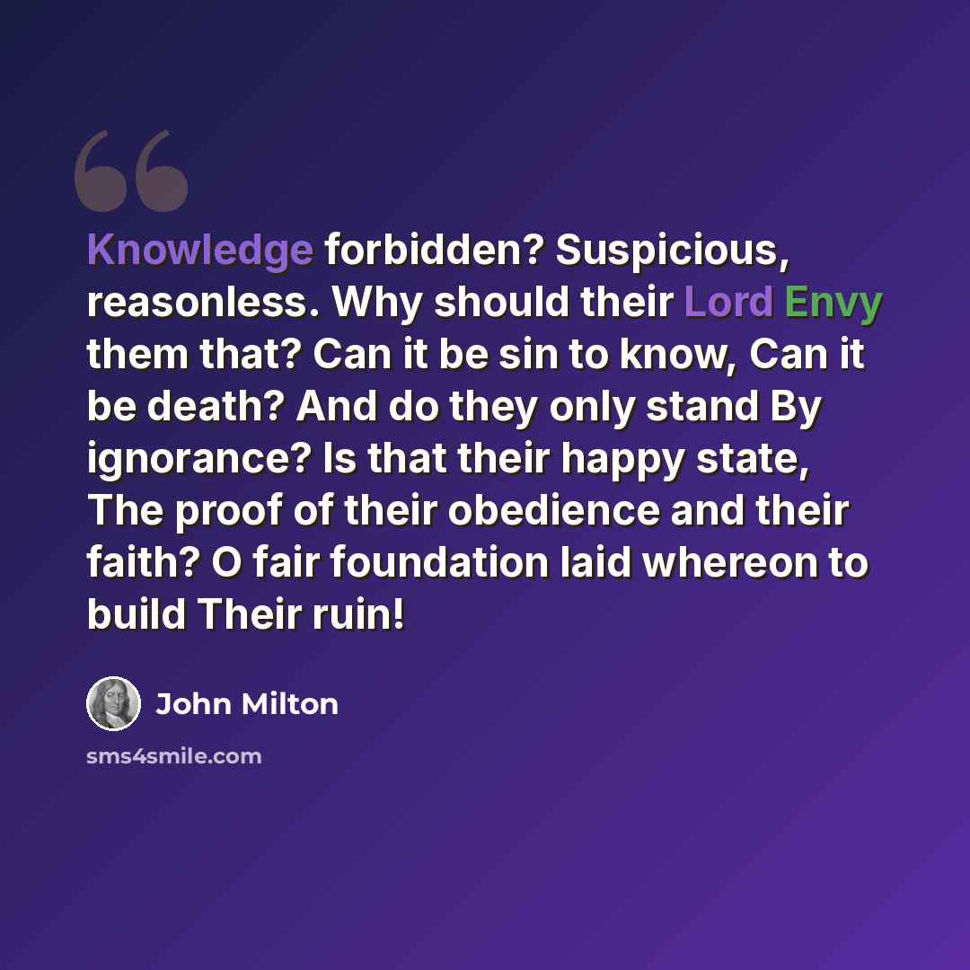 “Knowledge forbidden? Suspicious, reasonless. Why should their Lord Envy them that? Can it be sin to know, Can it be death? And do they only stand By ignorance? Is that their happy state, The proof of their obedience and their faith? O fair foundation laid whereon to build Their ruin!” quote by John Milton