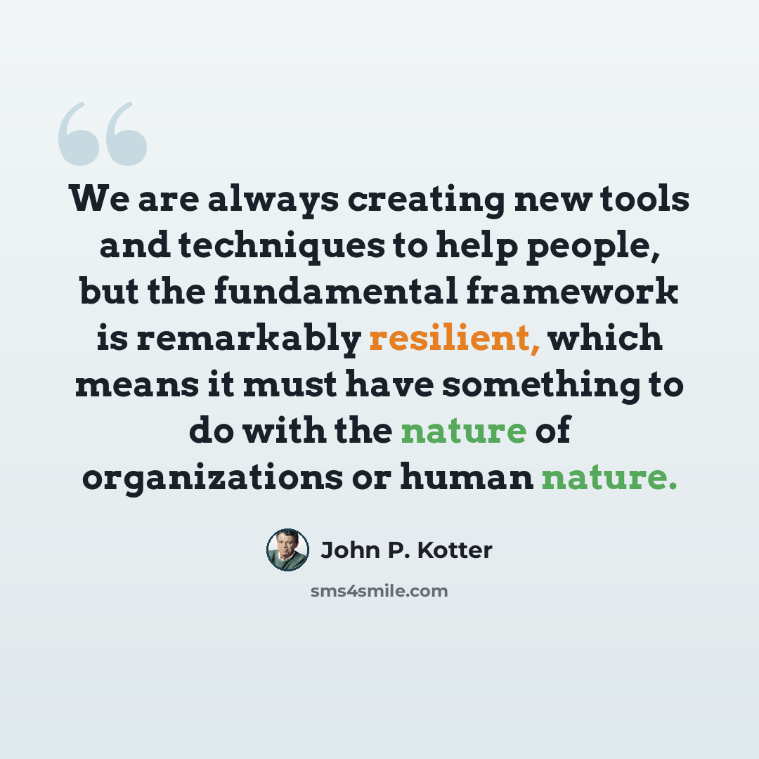 “We are always creating new tools and techniques to help people, but the fundamental framework is remarkably resilient, which means it must have something to do with the nature of organizations or human nature.” quote by John P. Kotter