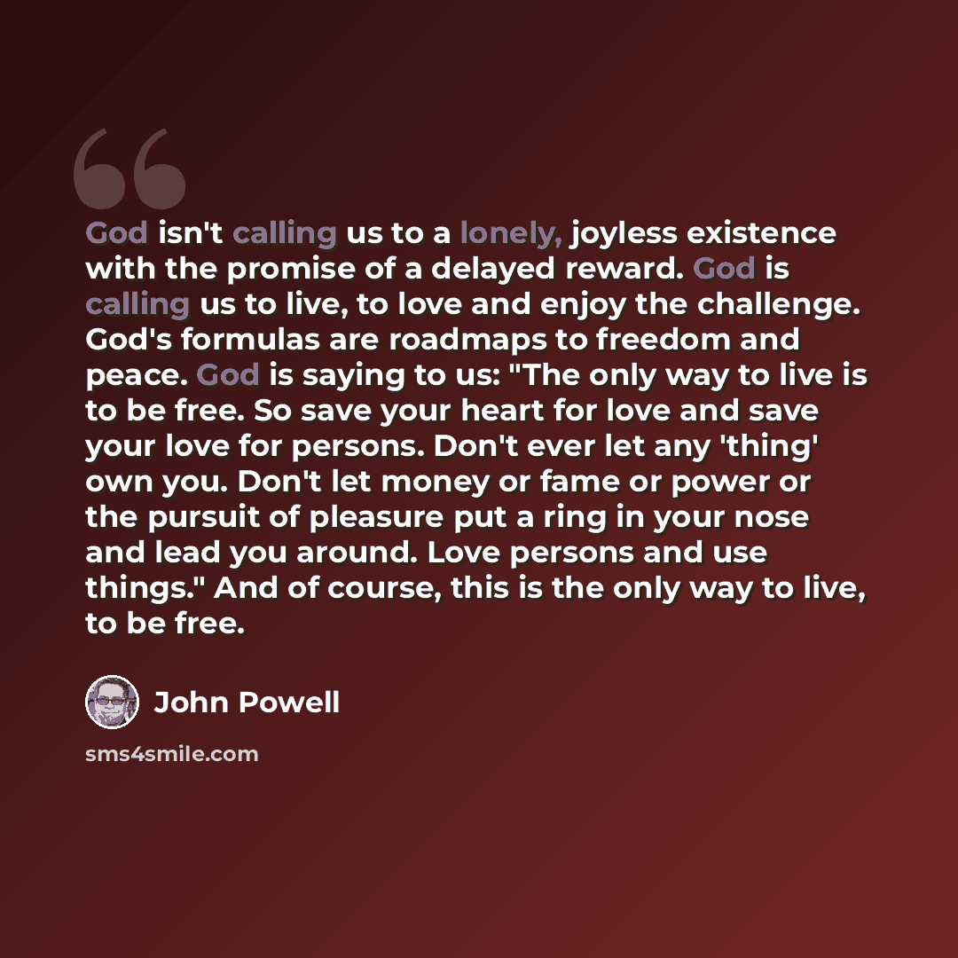“God isn't calling us to a lonely, joyless existence with the promise of a delayed reward. God is calling us to live, to love and enjoy the challenge. God's formulas are roadmaps to freedom and peace. God is saying to us: "The only way to live is to be free. So save your heart for love and save…” quote by John Powell