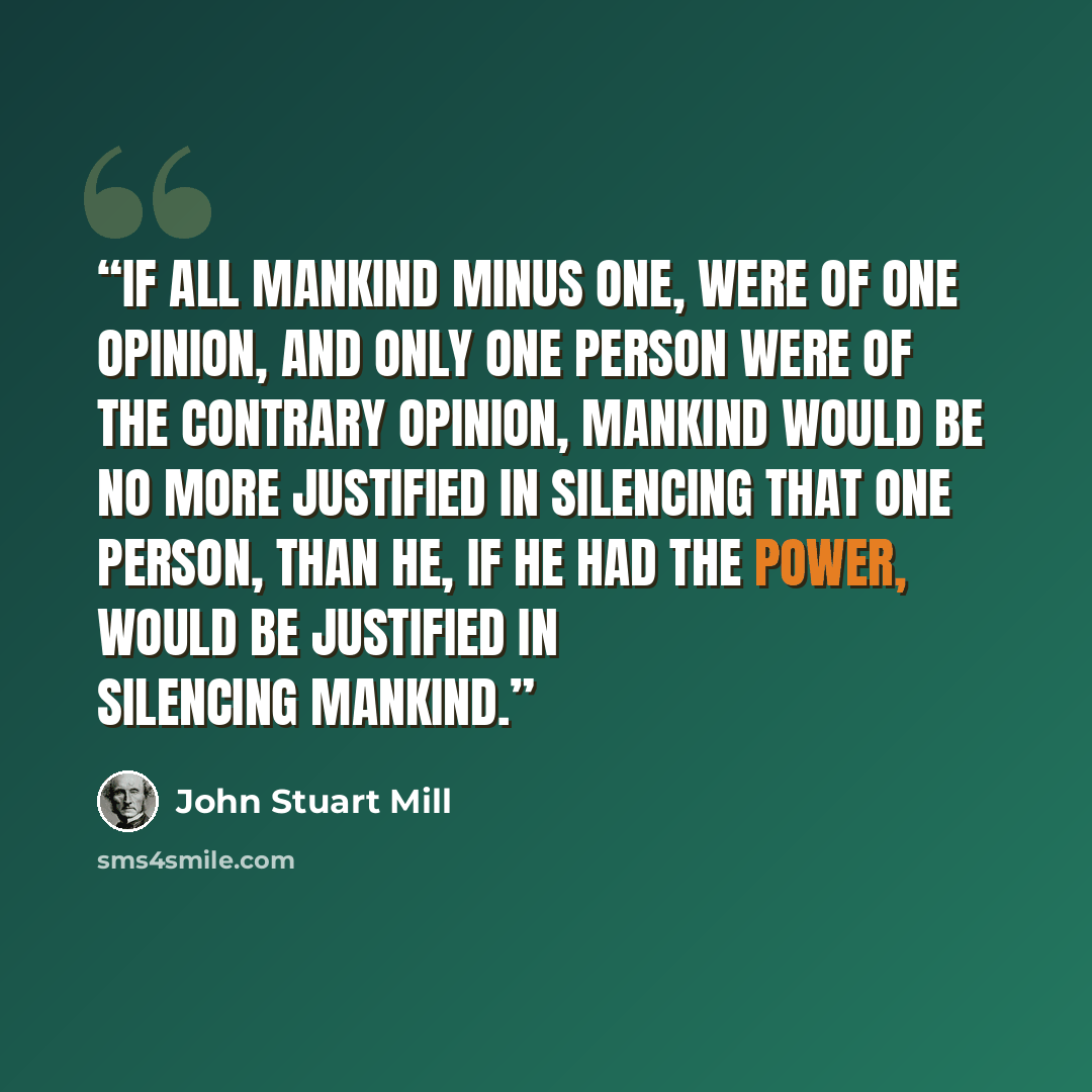 “If all mankind minus one, were of one opinion, and only one person were of the contrary opinion, mankind would be no more justified in silencing that one person, than he, if he had the power, would be justified in silencing mankind.” quote by John Stuart Mill