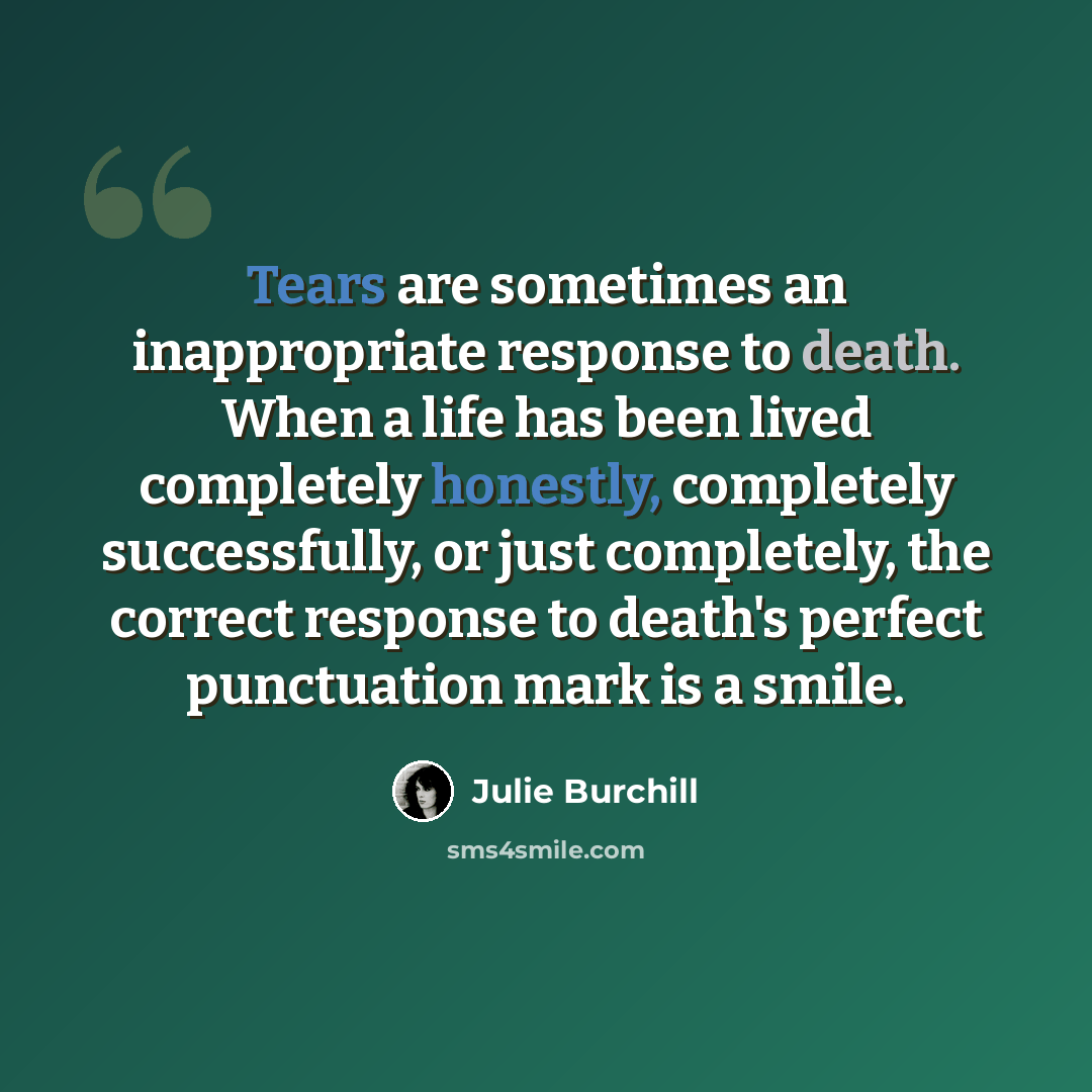 “Tears are sometimes an inappropriate response to death. When a life has been lived completely honestly, completely successfully, or just completely, the correct response to death's perfect punctuation mark is a smile.” quote by Julie Burchill