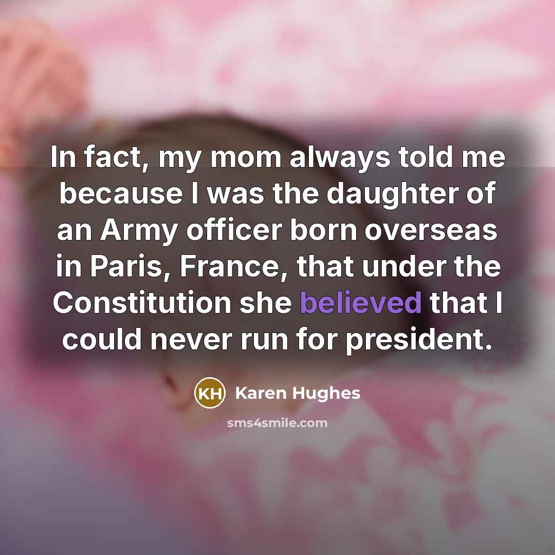 “In fact, my mom always told me because I was the daughter of an Army officer born overseas in Paris, France, that under the Constitution she believed that I could never run for president.” quote by Karen Hughes