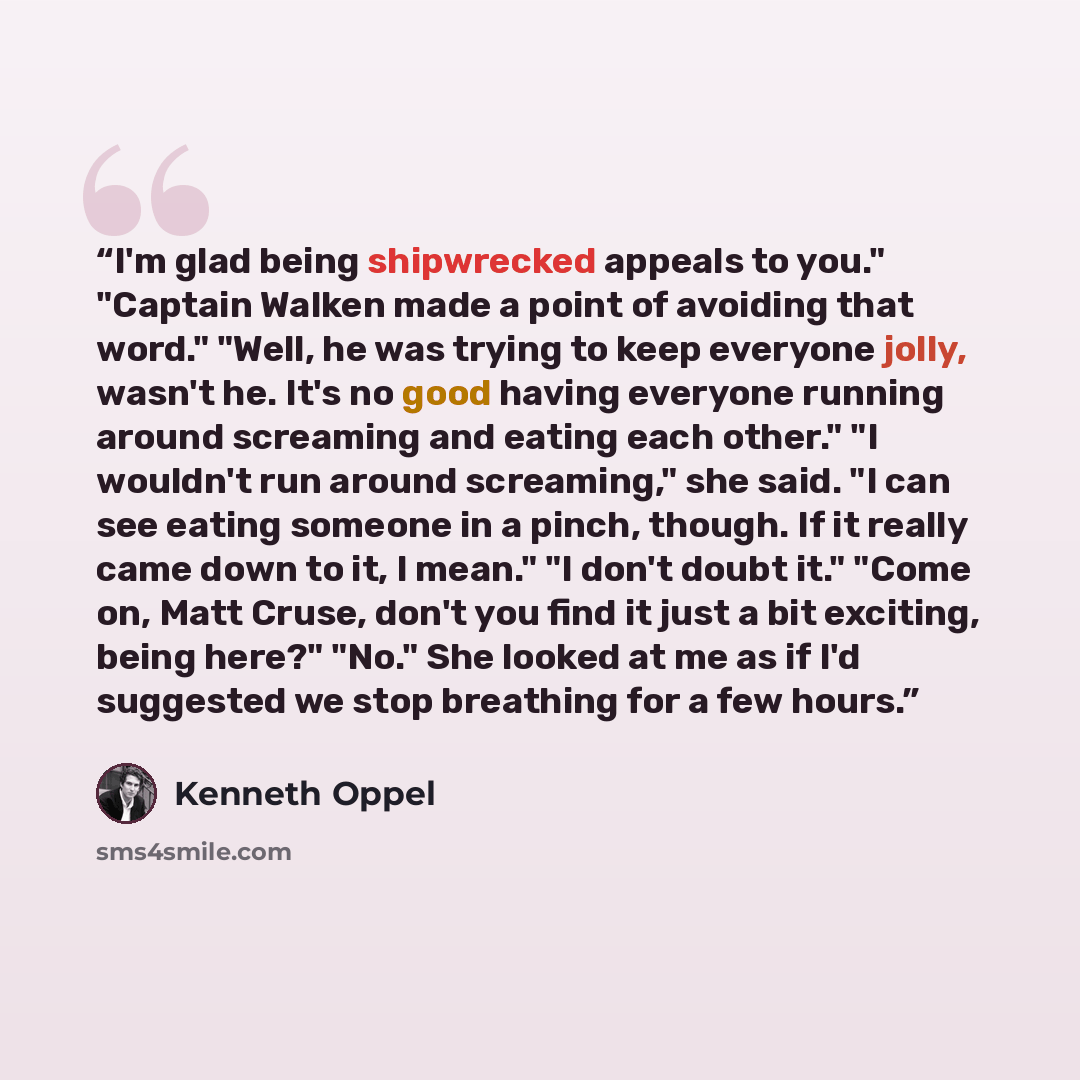 “I'm glad being shipwrecked appeals to you." "Captain Walken made a point of avoiding that word." "Well, he was trying to keep everyone jolly, wasn't he. It's no good having everyone running around screaming and eating each other." "I wouldn't run around screaming," she said. "I can see eating…” quote by Kenneth Oppel