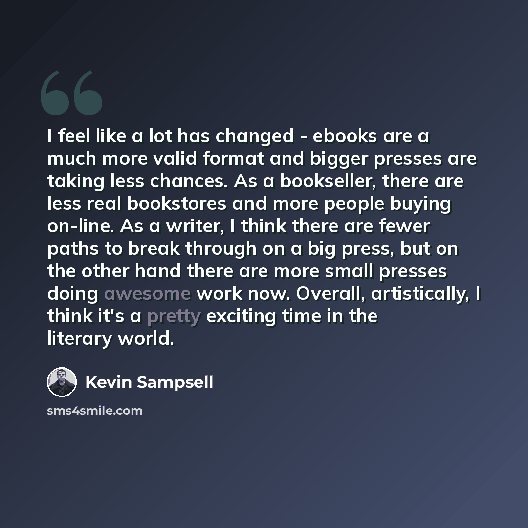 “I feel like a lot has changed - ebooks are a much more valid format and bigger presses are taking less chances. As a bookseller, there are less real bookstores and more people buying on-line. As a writer, I think there are fewer paths to break through on a big press, but on the other hand there…” quote by Kevin Sampsell