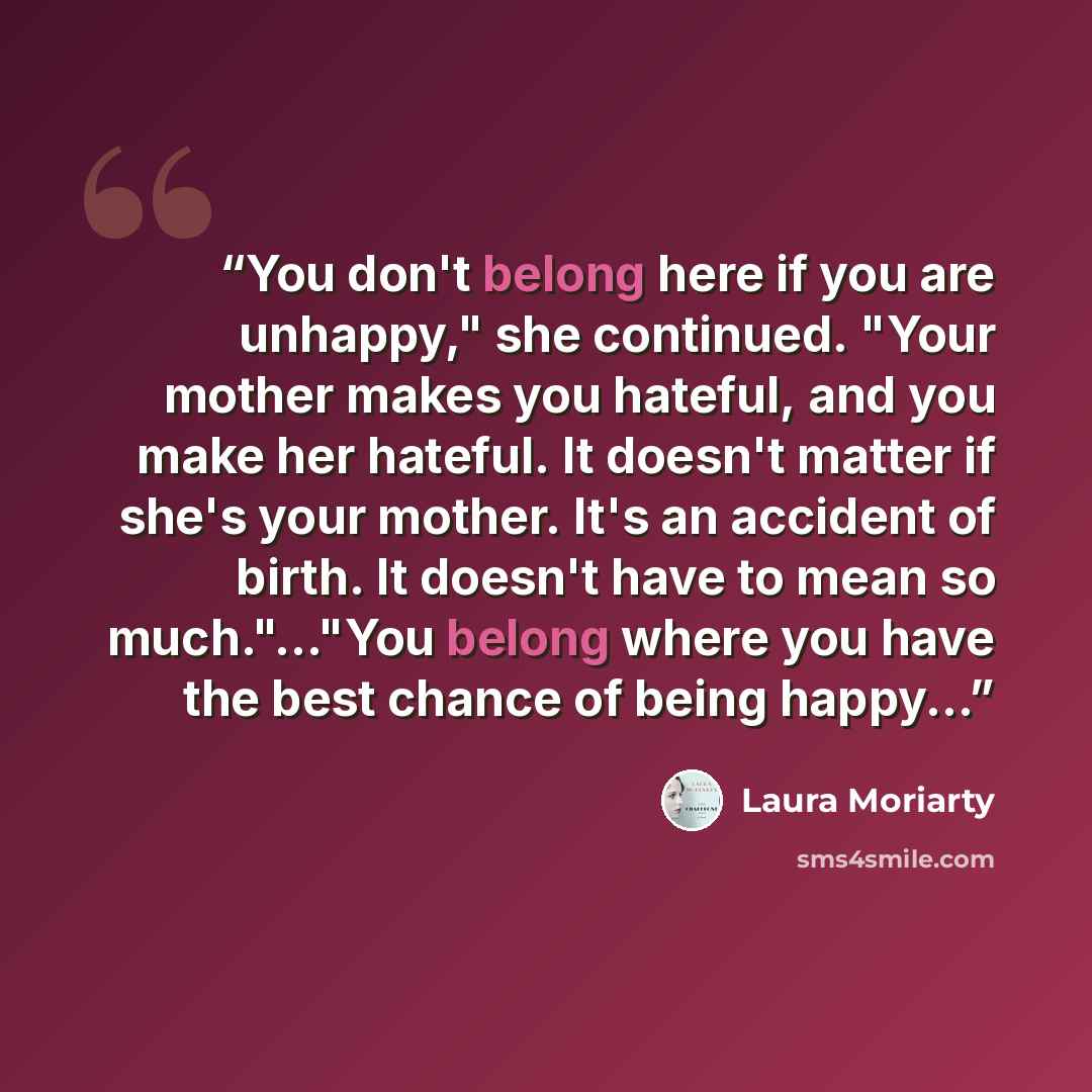 “You don't belong here if you are unhappy," she continued. "Your mother makes you hateful, and you make her hateful. It doesn't matter if she's your mother. It's an accident of birth. It doesn't have to mean so much."..."You belong where you have the best chance of being happy...” quote by Laura Moriarty
