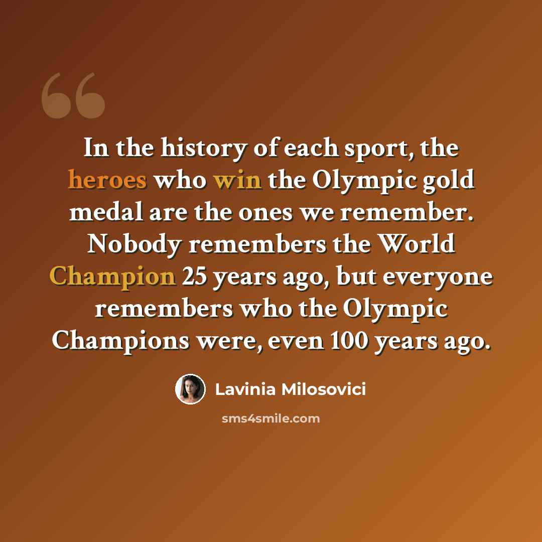“In the history of each sport, the heroes who win the Olympic gold medal are the ones we remember. Nobody remembers the World Champion 25 years ago, but everyone remembers who the Olympic Champions were, even 100 years ago.” quote by Lavinia Milosovici