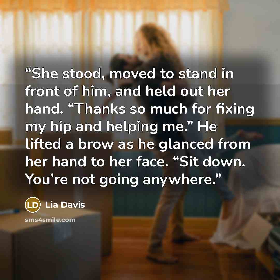 “She stood, moved to stand in front of him, and held out her hand. “Thanks so much for fixing my hip and helping me.” He lifted a brow as he glanced from her hand to her face. “Sit down. You’re not going anywhere.” quote by Lia Davis