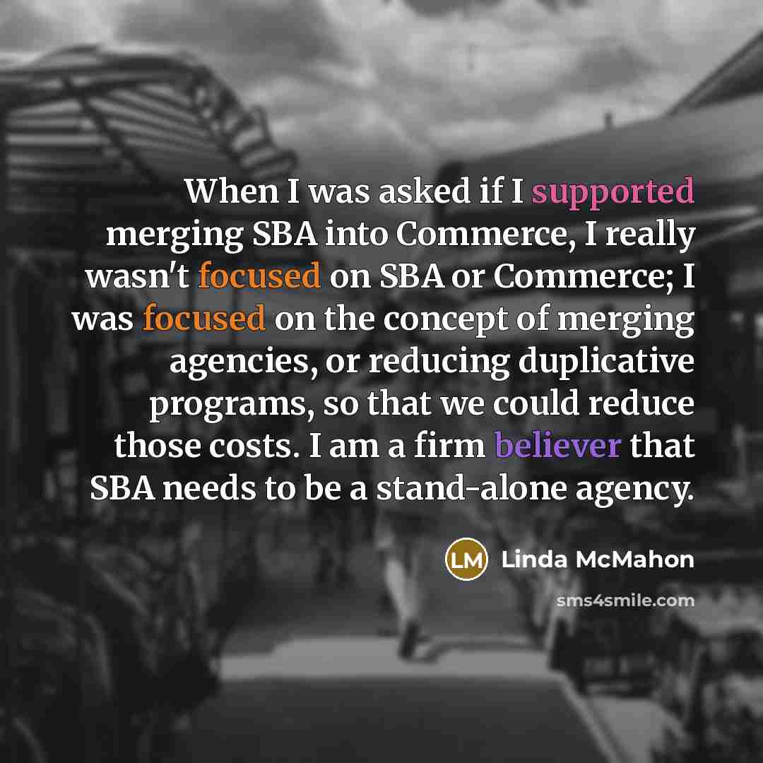 “When I was asked if I supported merging SBA into Commerce, I really wasn't focused on SBA or Commerce; I was focused on the concept of merging agencies, or reducing duplicative programs, so that we could reduce those costs. I am a firm believer that SBA needs to be a stand-alone agency.” quote by Linda McMahon