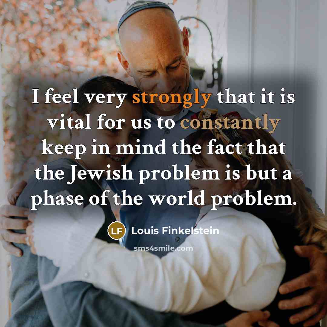 “I feel very strongly that it is vital for us to constantly keep in mind the fact that the Jewish problem is but a phase of the world problem.” quote by Louis Finkelstein