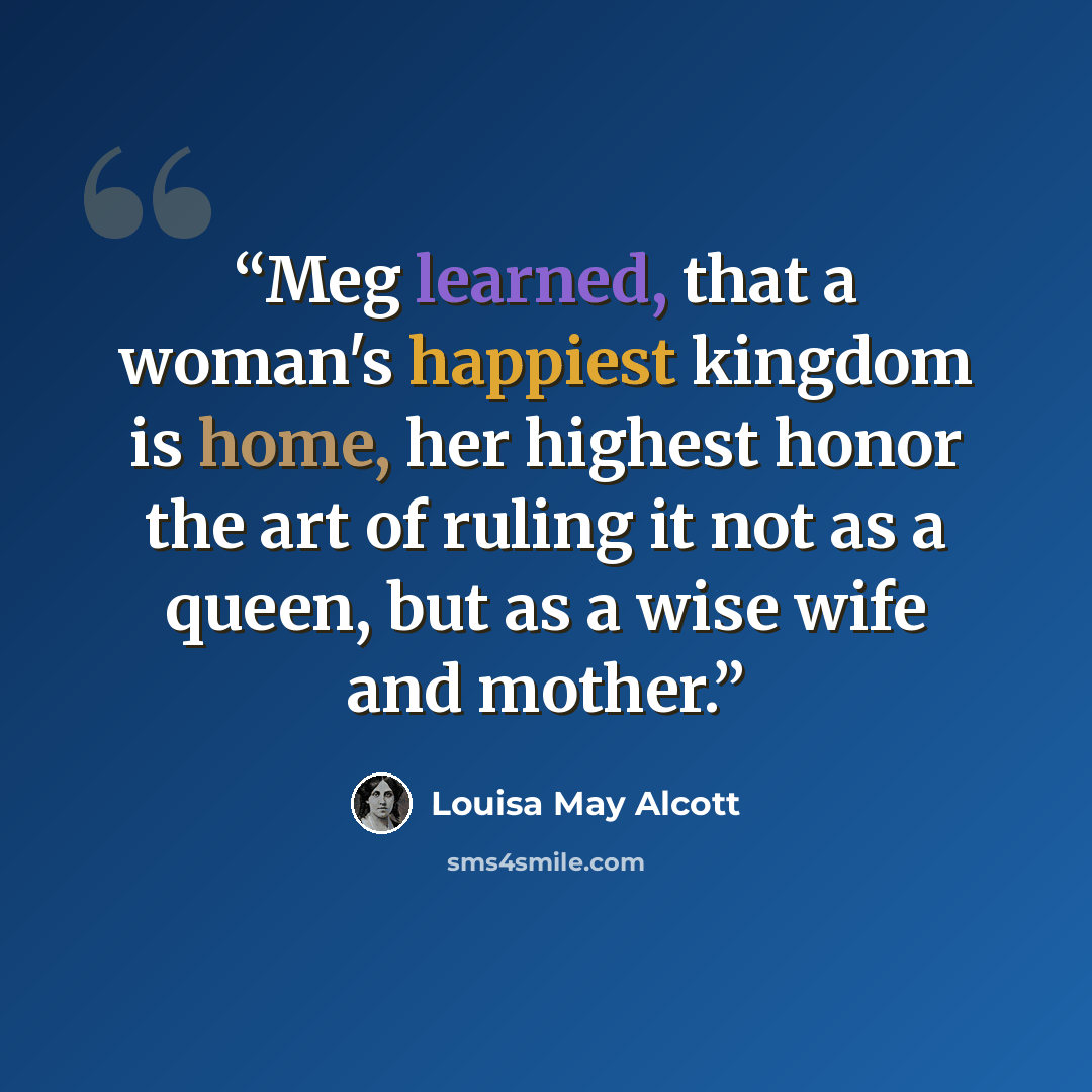 “Meg learned, that a woman's happiest kingdom is home, her highest honor the art of ruling it not as a queen, but as a wise wife and mother.” quote by Louisa May Alcott