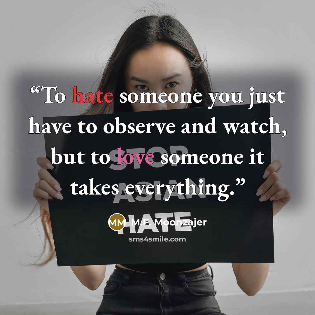 “To hate someone you just have to observe and watch, but to love someone it takes everything.” quote by M.F. Moonzajer