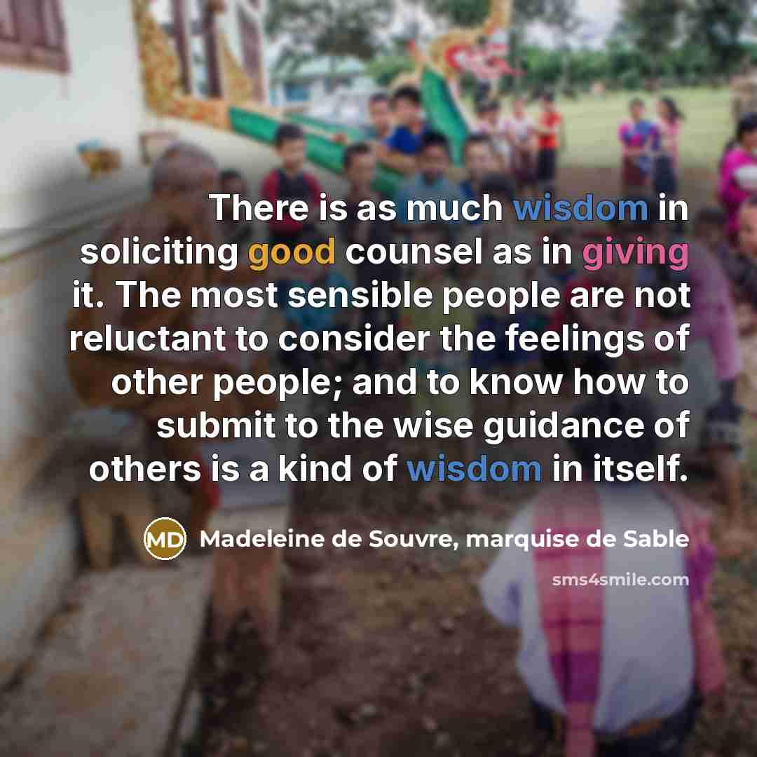 “There is as much wisdom in soliciting good counsel as in giving it. The most sensible people are not reluctant to consider the feelings of other people; and to know how to submit to the wise guidance of others is a kind of wisdom in itself.” quote by Madeleine de Souvre, marquise de Sable