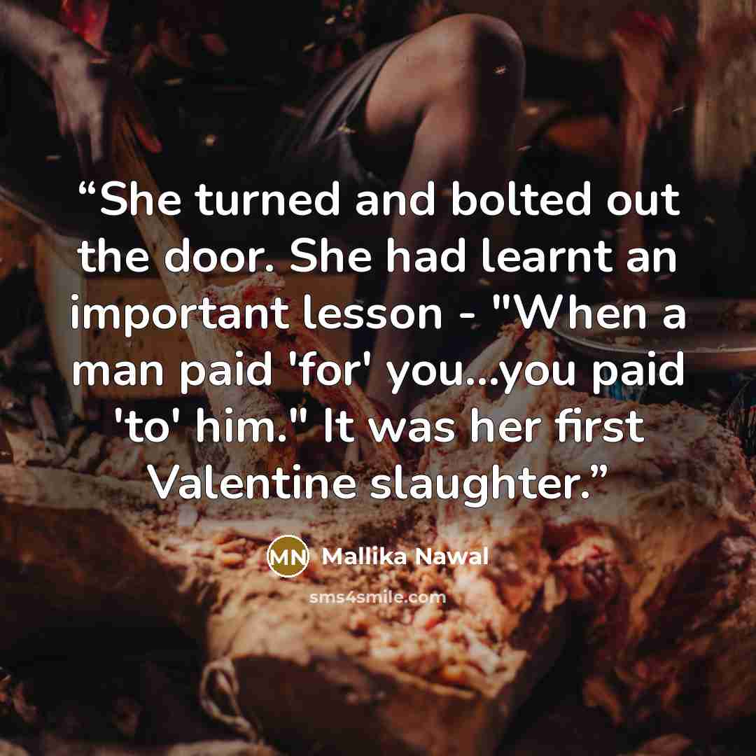 “She turned and bolted out the door. She had learnt an important lesson - "When a man paid 'for' you...you paid 'to' him." It was her first Valentine slaughter.” quote by Mallika Nawal