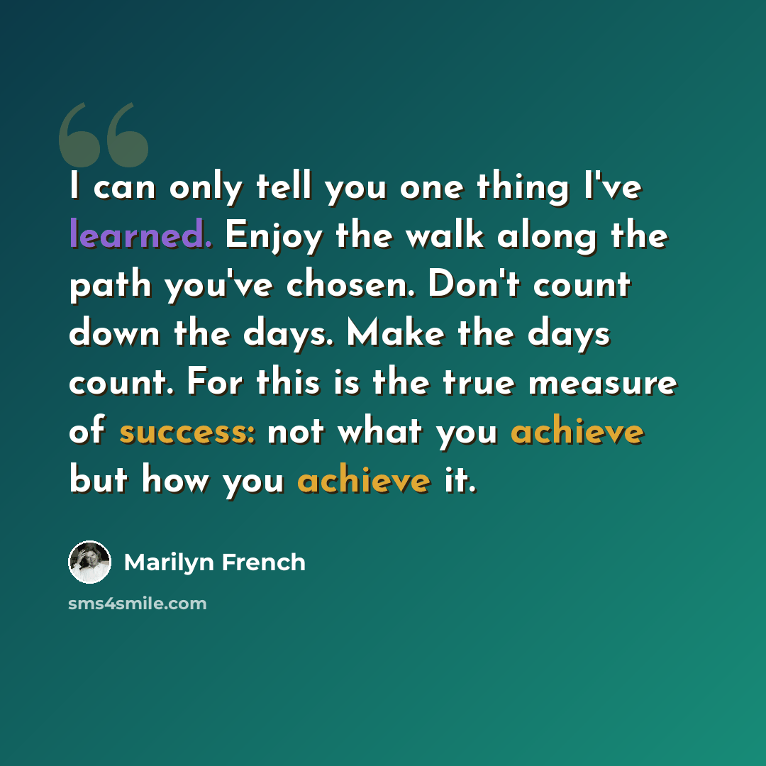 “I can only tell you one thing I've learned. Enjoy the walk along the path you've chosen. Don't count down the days. Make the days count. For this is the true measure of success: not what you achieve but how you achieve it.” quote by Marilyn French