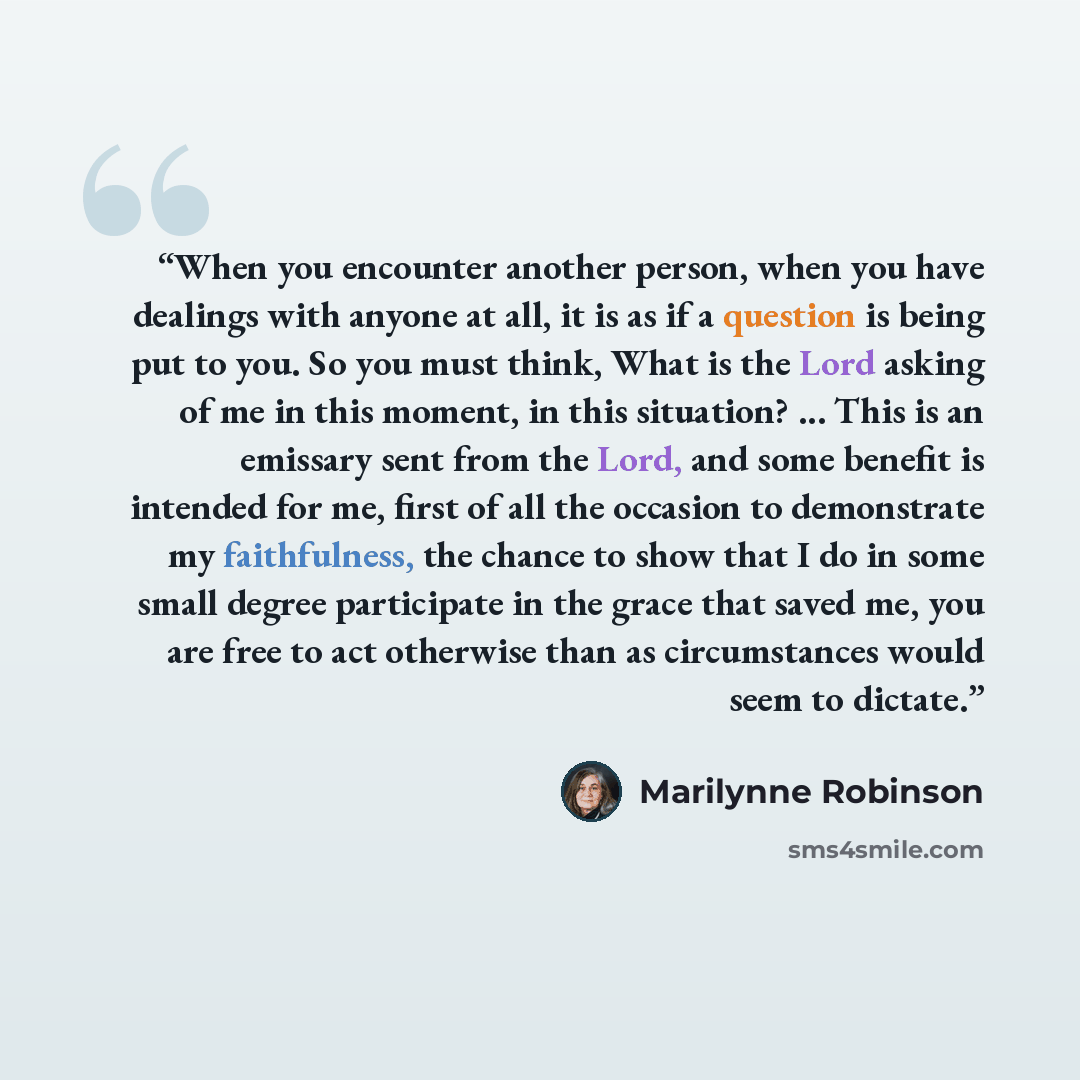 “When you encounter another person, when you have dealings with anyone at all, it is as if a question is being put to you. So you must think, What is the Lord asking of me in this moment, in this situation? ... This is an emissary sent from the Lord, and some benefit is intended for me, first of…” quote by Marilynne Robinson