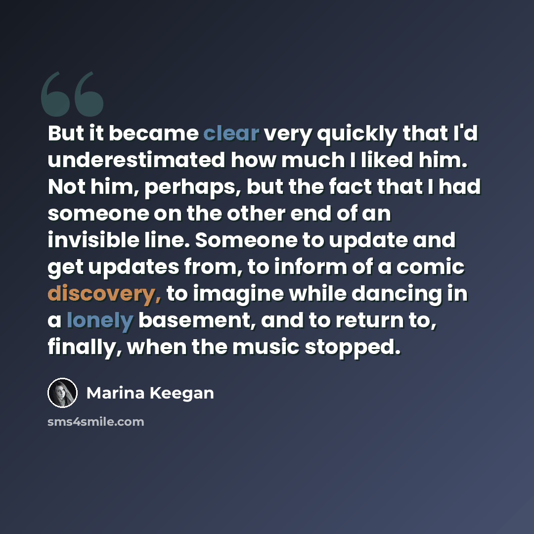 “But it became clear very quickly that I'd underestimated how much I liked him. Not him, perhaps, but the fact that I had someone on the other end of an invisible line. Someone to update and get updates from, to inform of a comic discovery, to imagine while dancing in a lonely basement, and to…” quote by Marina Keegan