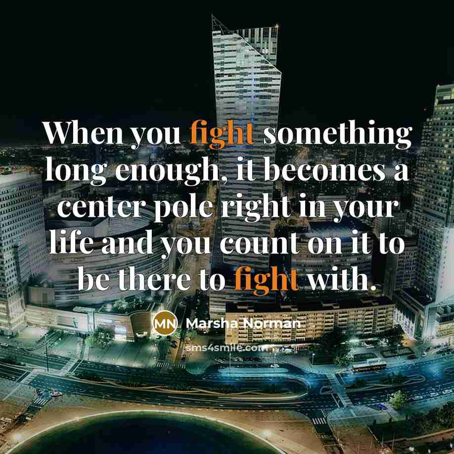 “When you fight something long enough, it becomes a center pole right in your life and you count on it to be there to fight with.” quote by Marsha Norman