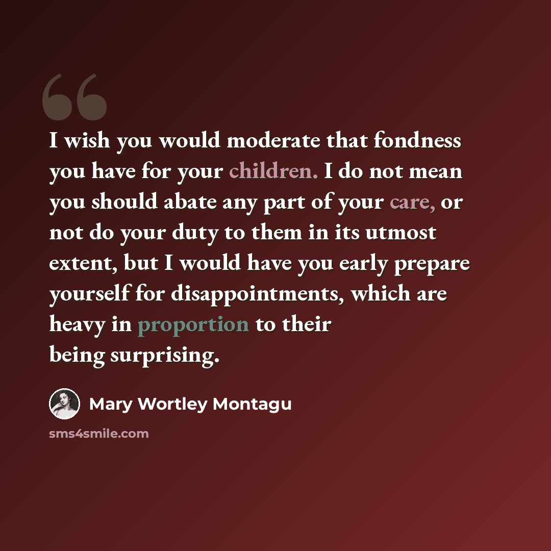 “I wish you would moderate that fondness you have for your children. I do not mean you should abate any part of your care, or not do your duty to them in its utmost extent, but I would have you early prepare yourself for disappointments, which are heavy in proportion to their being surprising.” quote by Mary Wortley Montagu