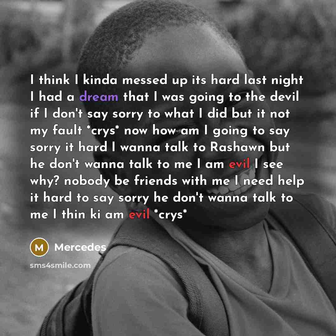 “I think I kinda messed up its hard last night I had a dream that I was going to the devil if I don't say sorry to what I did but it not my fault *crys* now how am I going to say sorry it hard I wanna talk to Rashawn but he don't wanna talk to me I am evil I see why? nobody be friends with me I…” quote by Mercedes